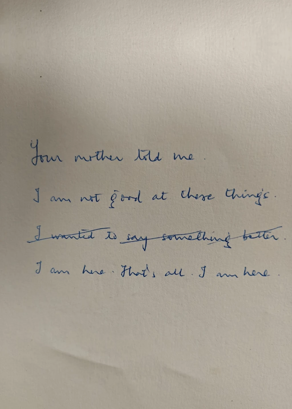 A handwritten page: Your mother told me. I am not good at these things. One line crossed out. I am here. That's all. I am here.